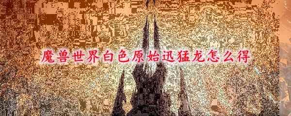 魔兽世界白色原始迅猛龙怎么得