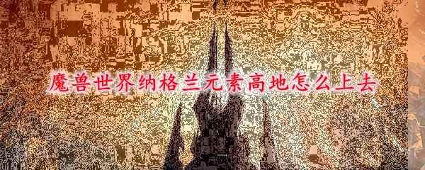 魔兽世界纳格兰元素高地怎么上去